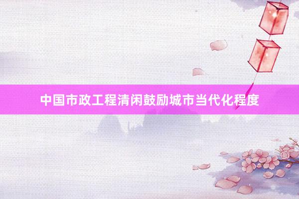 中国市政工程清闲鼓励城市当代化程度