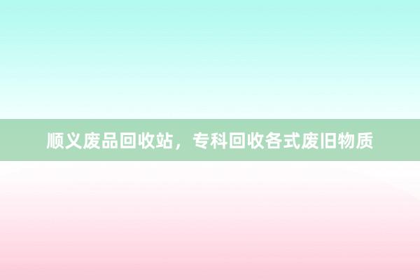 顺义废品回收站，专科回收各式废旧物质