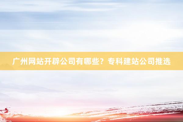 广州网站开辟公司有哪些？专科建站公司推选