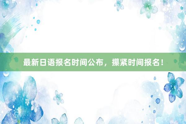 最新日语报名时间公布，攥紧时间报名！
